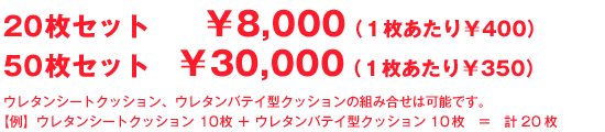 20枚セット ¥8,000(1枚あたり¥400) 50枚セット ¥30,000(1枚あたり¥350)ウレタンシートクッション、ウレタンバテイ型クッションの組み合せは可能です。 【例】ウレタンシートクッション 10枚 + ウレタンバテイ型クッション10枚 = 計20枚